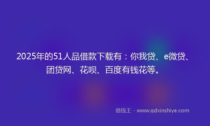 2025年的51人品借款下载有：你我贷、e微贷、团贷网、花呗、百度有钱花等。