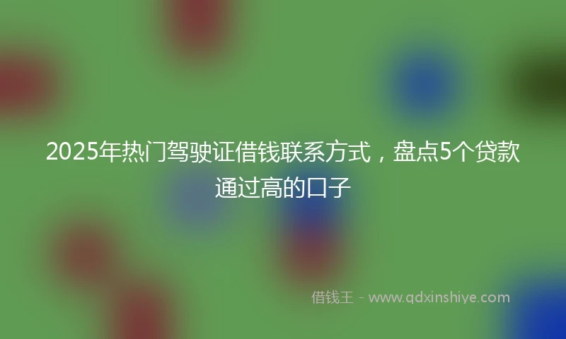 2025年热门驾驶证借钱联系方式，盘点5个贷款通过高的口子