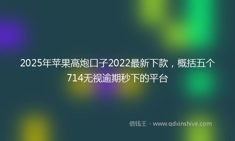 2025年苹果高炮口子2022最新下款，概括五个714无视逾期秒下的平台