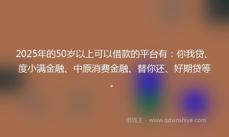 2025年的50岁以上可以借款的平台有：你我贷、度小满金融、中原消费金融、替你还、好期贷等。