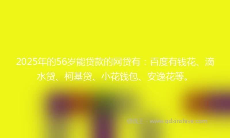 2025年的56岁能贷款的网贷有：百度有钱花、滴水贷、柯基贷、小花钱包、安逸花等。
