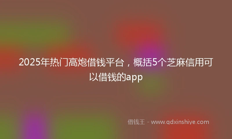 2025年热门高炮借钱平台，概括5个芝麻信用可以借钱的app