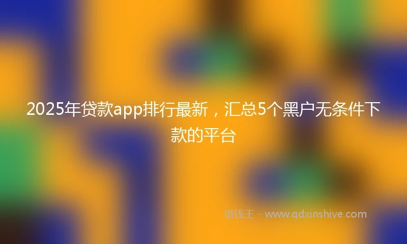 2025年贷款app排行最新，汇总5个黑户无条件下款的平台