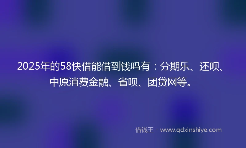 2025年的58快借能借到钱吗有：分期乐、还呗、中原消费金融、省呗、团贷网等。