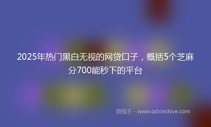 2025年热门黑白无视的网贷口子，概括5个芝麻分700能秒下的平台