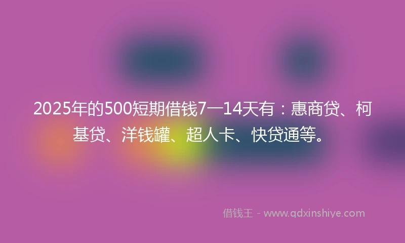 2025年的500短期借钱7一14天有:惠商贷、柯基贷、洋钱罐、超人卡、快贷通等。