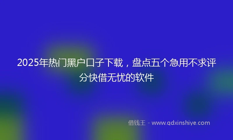 2025年热门黑户口子下载，盘点五个急用不求评分快借无忧的软件