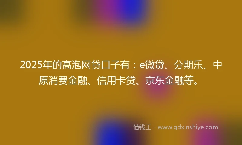 2025年的高泡网贷口子有：e微贷、分期乐、中原消费金融、信用卡贷、京东金融等。