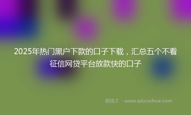 2025年热门黑户下款的口子下载，汇总五个不看征信网贷平台放款快的口子