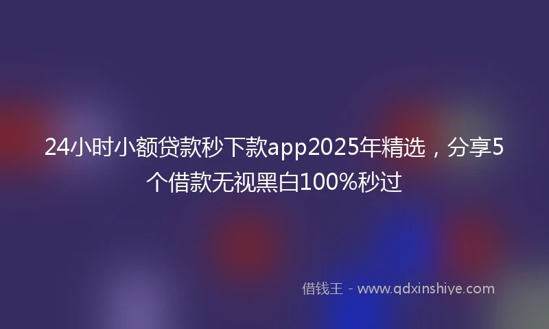 24小时小额贷款秒下款app2025年精选，分享5个借款无视黑白100%秒过