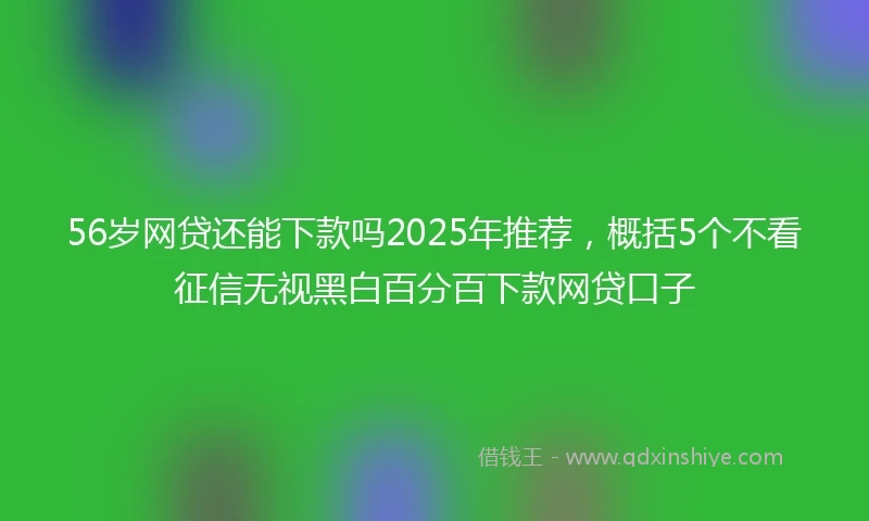 56岁网贷还能下款吗2025年推荐，概括5个不看征信无视黑白百分百下款网贷口子