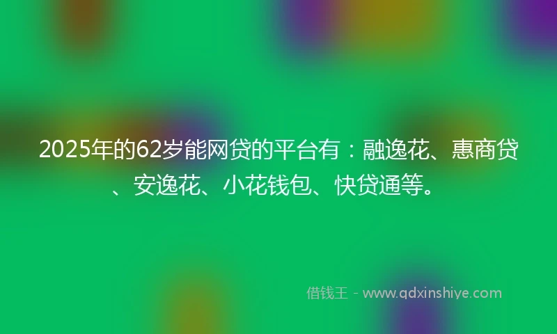 2025年的62岁能网贷的平台有：融逸花、惠商贷、安逸花、小花钱包、快贷通等。