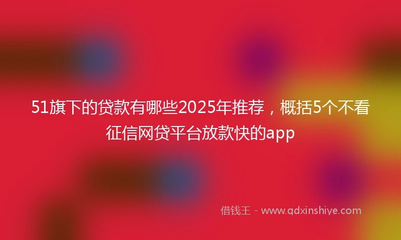 51旗下的贷款有哪些2025年推荐，概括5个不看征信网贷平台放款快的app