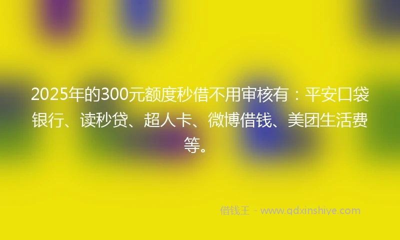 2025年的300元额度秒借不用审核有：平安口袋银行、读秒贷、超人卡、微博借钱、美团生活费等。