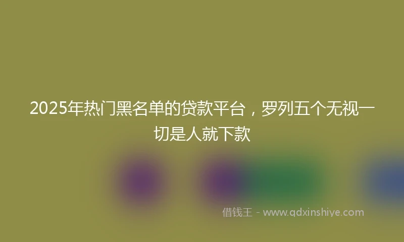 2025年热门黑名单的贷款平台,罗列五个无视一切是人就下款