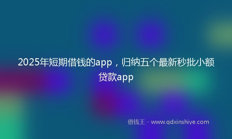2025年短期借钱的app，归纳五个最新秒批小额贷款app
