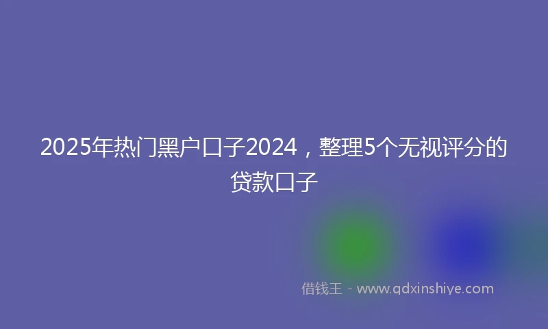 2025年热门黑户口子2024，整理5个无视评分的贷款口子