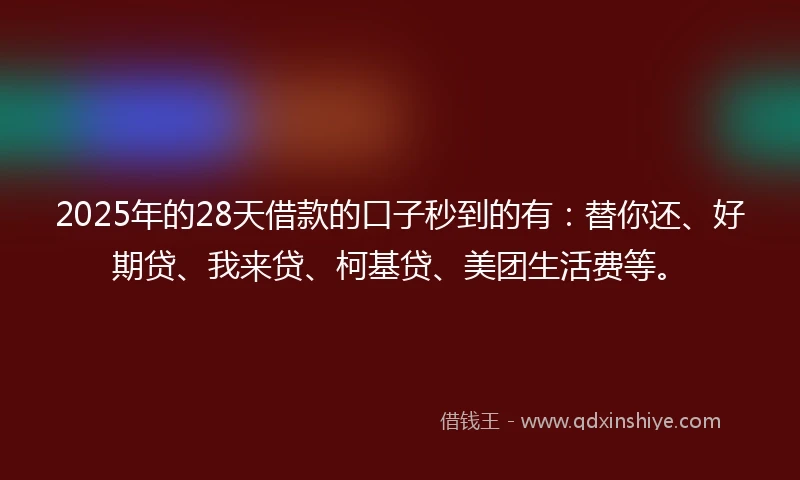 2025年的28天借款的口子秒到的有：替你还、好期贷、我来贷、柯基贷、美团生活费等。