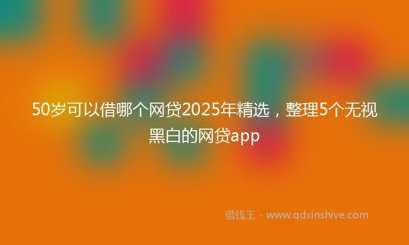 50岁可以借哪个网贷2025年精选，整理5个无视黑白的网贷app