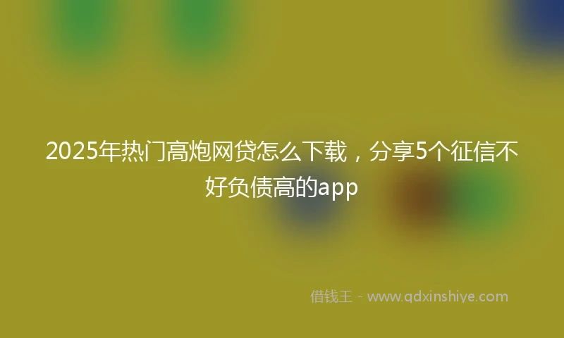2025年热门高炮网贷怎么下载，分享5个征信不好负债高的app