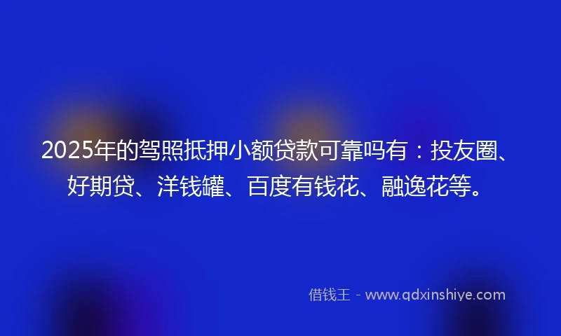 2025年的驾照抵押小额贷款可靠吗有：投友圈、好期贷、洋钱罐、百度有钱花、融逸花等。