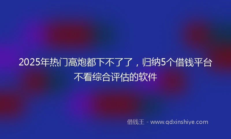 2025年热门高炮都下不了了，归纳5个借钱平台不看综合评估的软件