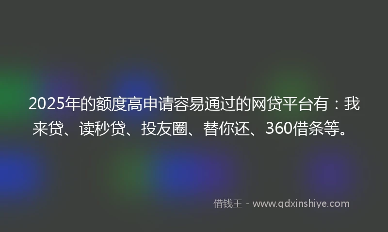 2025年的额度高申请容易通过的网贷平台有：我来贷、读秒贷、投友圈、替你还、360借条等。