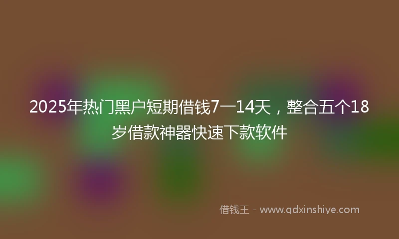 2025年热门黑户短期借钱7一14天，整合五个18岁借款神器快速下款软件