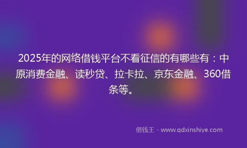 2025年的网络借钱平台不看征信的有哪些有：中原消费金融、读秒贷、拉卡拉、京东金融、360借条等。