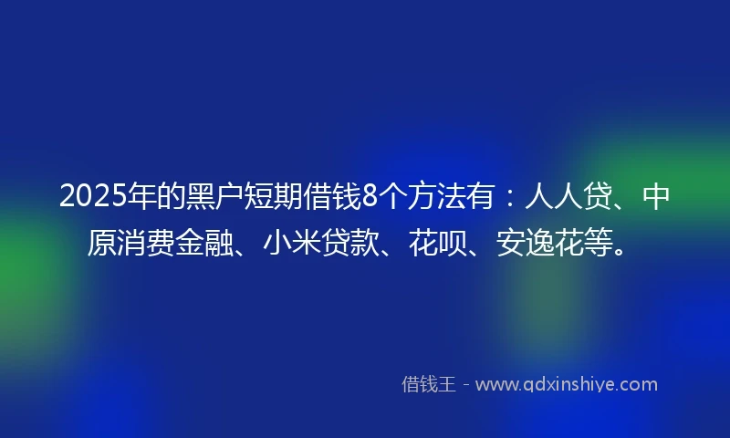 2025年的黑户短期借钱8个方法有：人人贷、中原消费金融、小米贷款、花呗、安逸花等。