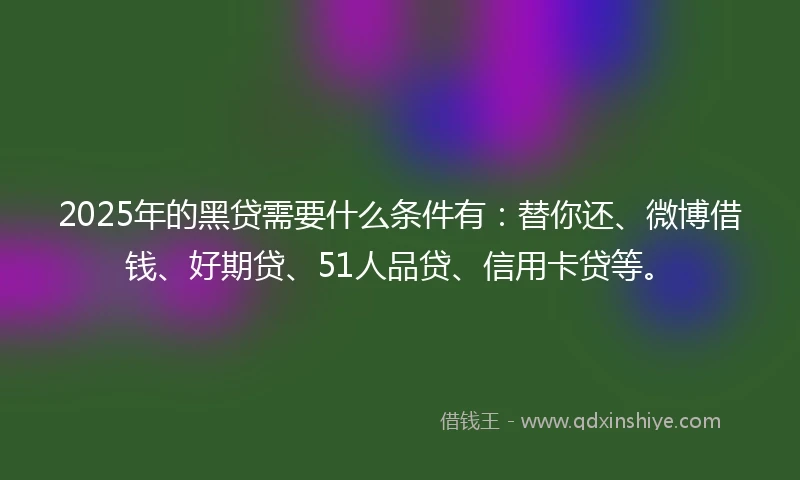 2025年的黑贷需要什么条件有：替你还、微博借钱、好期贷、51人品贷、信用卡贷等。