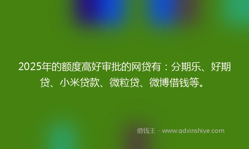 2025年的额度高好审批的网贷有：分期乐、好期贷、小米贷款、微粒贷、微博借钱等。