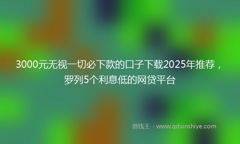 3000元无视一切必下款的口子下载2025年推荐，罗列5个利息低的网贷平台