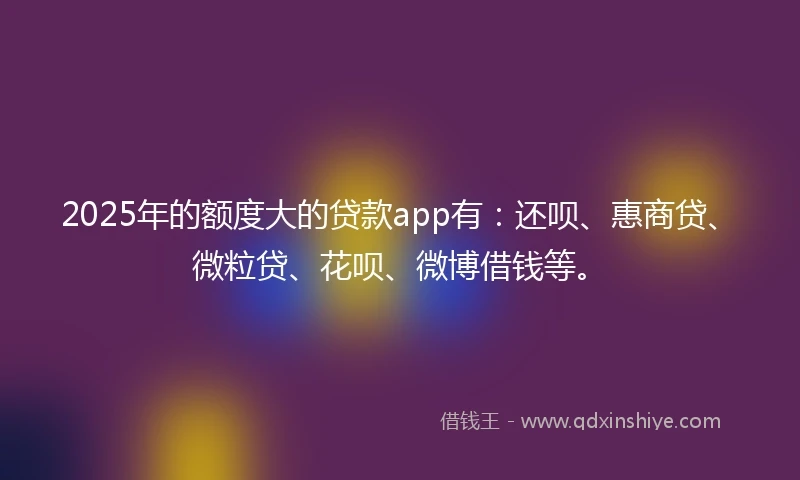 2025年的额度大的贷款app有：还呗、惠商贷、微粒贷、花呗、微博借钱等。
