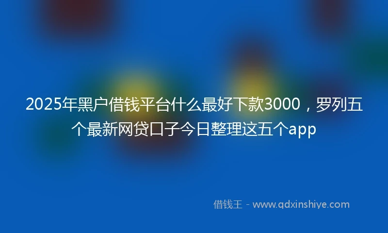 2025年黑户借钱平台什么最好下款3000，罗列五个最新网贷口子今日整理这五个app
