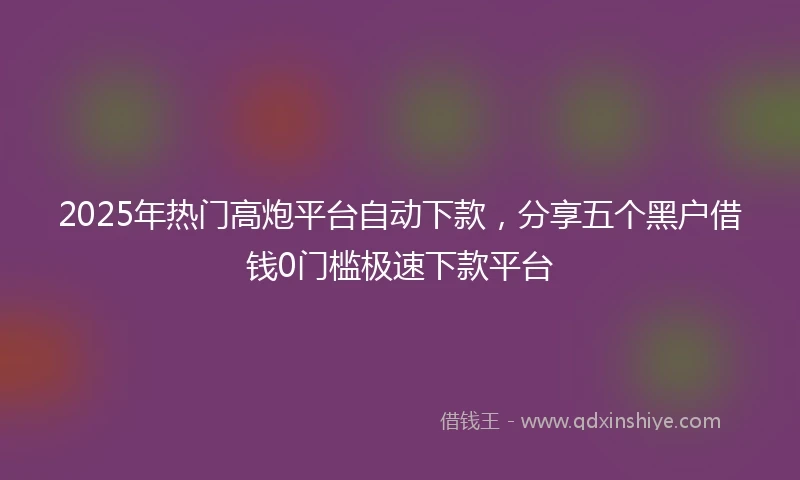 2025年热门高炮平台自动下款，分享五个黑户借钱0门槛极速下款平台