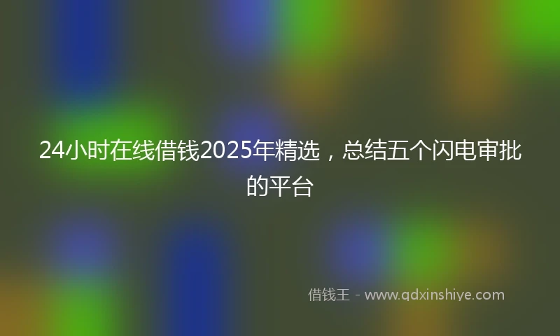 24小时在线借钱2025年精选，总结五个闪电审批的平台