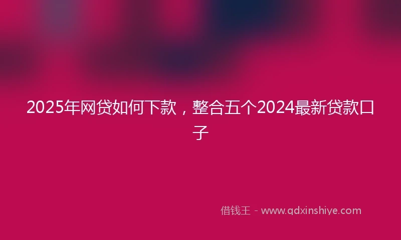 2025年网贷如何下款，整合五个2024最新贷款口子