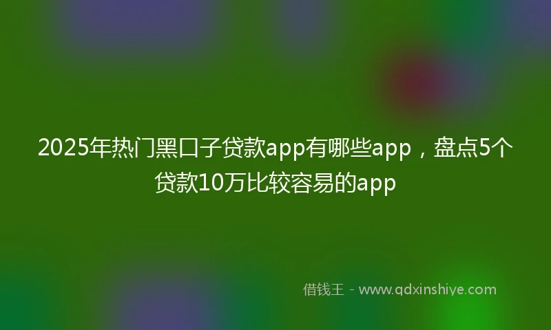 2025年热门黑口子贷款app有哪些app，盘点5个贷款10万比较容易的app