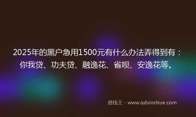 2025年的黑户急用1500元有什么办法弄得到有：你我贷、功夫贷、融逸花、省呗、安逸花等。