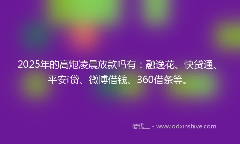2025年的高炮凌晨放款吗有：融逸花、快贷通、平安i贷、微博借钱、360借条等。