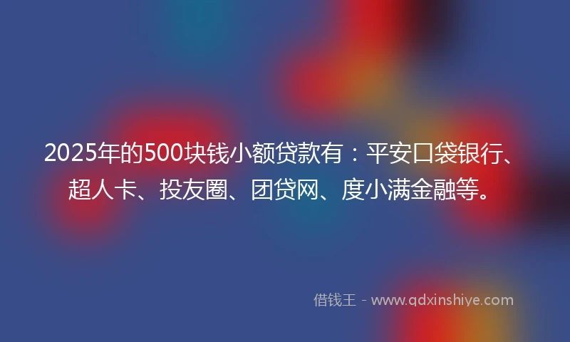 2025年的500块钱小额贷款有：平安口袋银行、超人卡、投友圈、团贷网、度小满金融等。