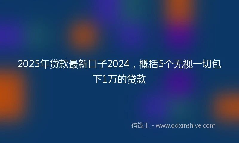 2025年贷款最新口子2024，概括5个无视一切包下1万的贷款