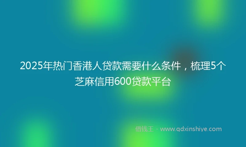 2025年热门香港人贷款需要什么条件，梳理5个芝麻信用600贷款平台