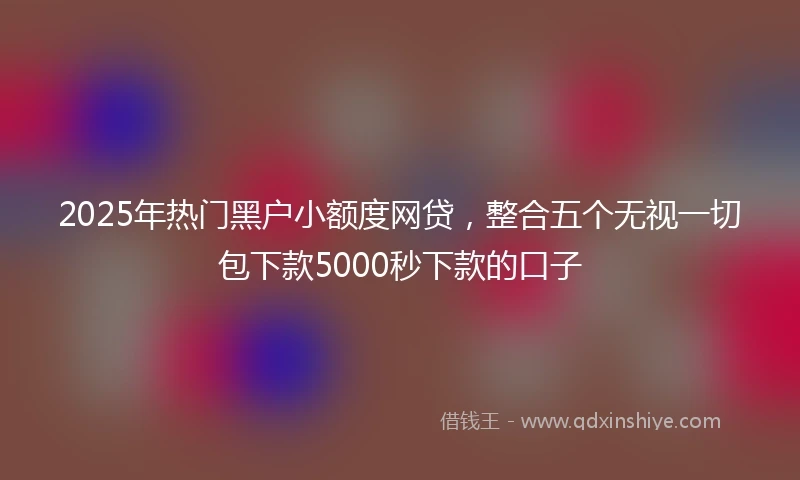 2025年热门黑户小额度网贷，整合五个无视一切包下款5000秒下款的口子