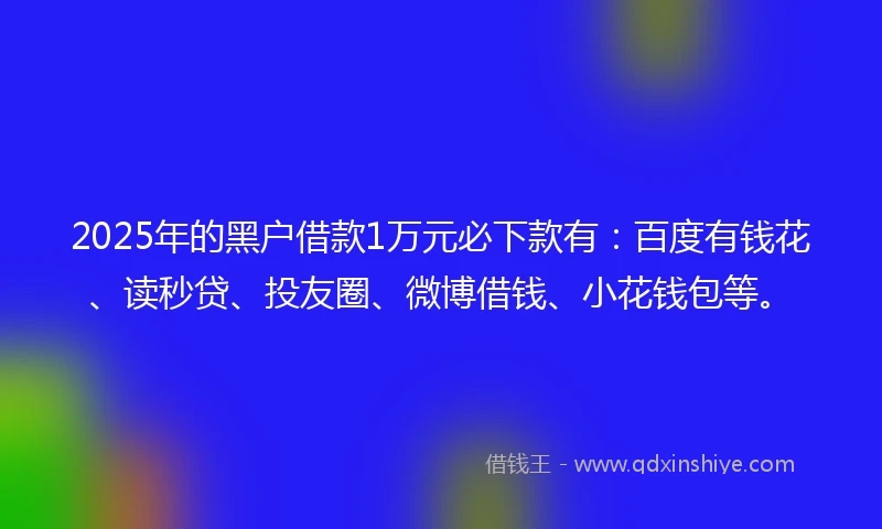 2025年的黑户借款1万元必下款有：百度有钱花、读秒贷、投友圈、微博借钱、小花钱包等。