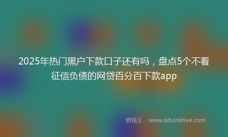 2025年热门黑户下款口子还有吗，盘点5个不看征信负债的网贷百分百下款app