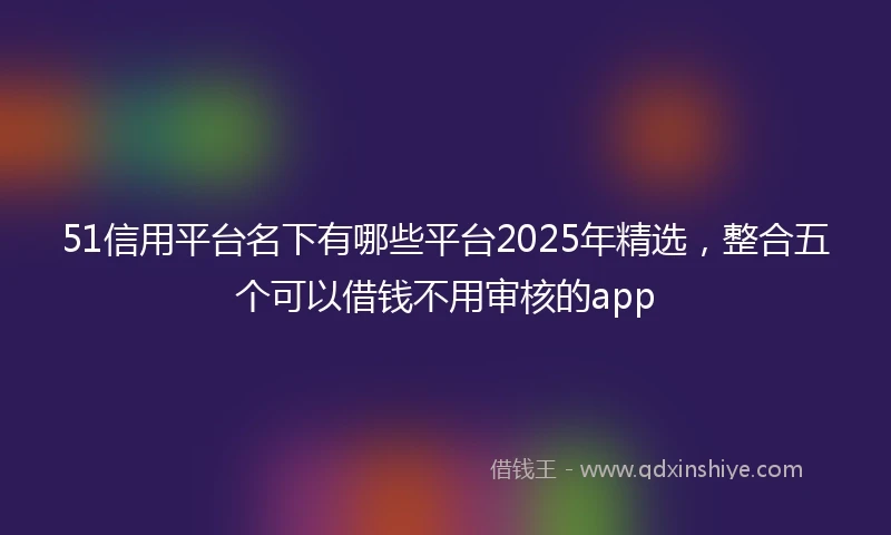 51信用平台名下有哪些平台2025年精选，整合五个可以借钱不用审核的app