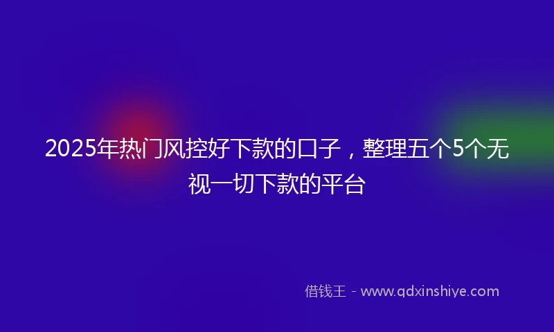 2025年热门风控好下款的口子，整理五个5个无视一切下款的平台