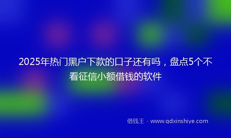2025年热门黑户下款的口子还有吗，盘点5个不看征信小额借钱的软件